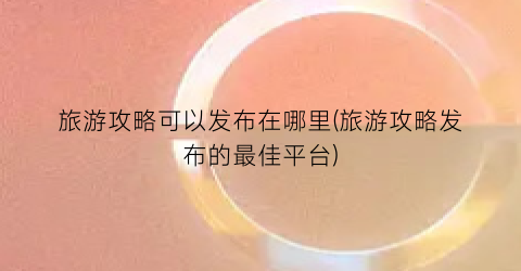 旅游攻略可以发布在哪里(旅游攻略发布的最佳平台)
