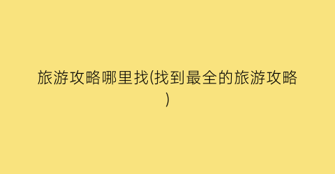 旅游攻略哪里找(找到最全的旅游攻略)