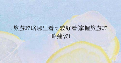 旅游攻略哪里看比较好看(掌握旅游攻略建议)