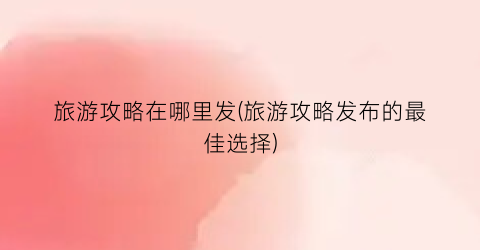 旅游攻略在哪里发(旅游攻略发布的最佳选择)