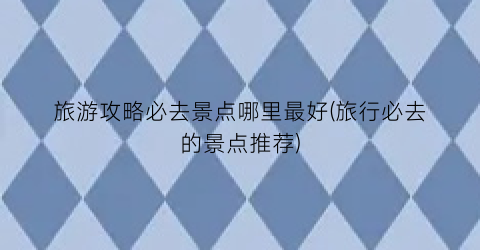 旅游攻略必去景点哪里最好(旅行必去的景点推荐)