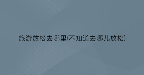 旅游放松去哪里(不知道去哪儿放松)