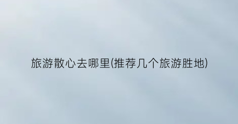 旅游散心去哪里(推荐几个旅游胜地)