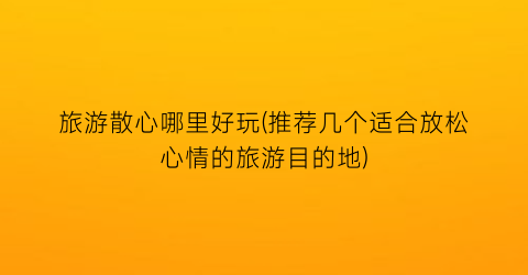 旅游散心哪里好玩(推荐几个适合放松心情的旅游目的地)