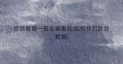 旅游数据一般去哪里找(如何找到旅游数据)