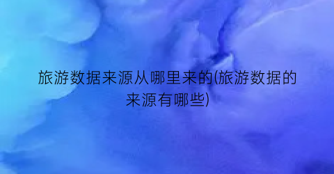 旅游数据来源从哪里来的(旅游数据的来源有哪些)