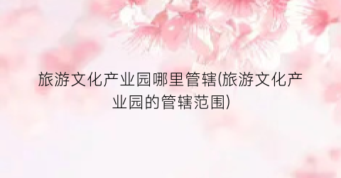 旅游文化产业园哪里管辖(旅游文化产业园的管辖范围)