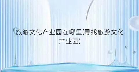 旅游文化产业园在哪里(寻找旅游文化产业园)