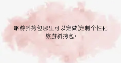 旅游斜挎包哪里可以定做(定制个性化旅游斜挎包)
