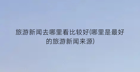 旅游新闻去哪里看比较好(哪里是最好的旅游新闻来源)