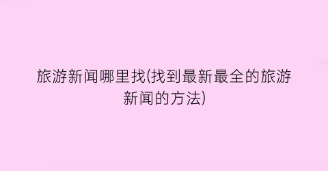 旅游新闻哪里找(找到最新最全的旅游新闻的方法)