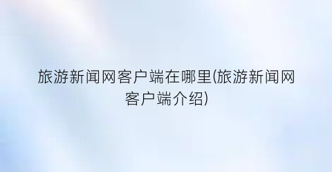 旅游新闻网客户端在哪里(旅游新闻网客户端介绍)