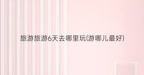 旅游旅游6天去哪里玩(游哪儿最好)
