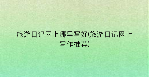 旅游日记网上哪里写好(旅游日记网上写作推荐)