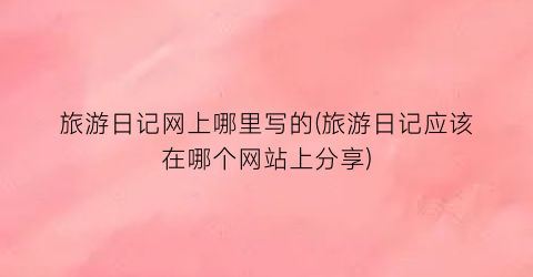 旅游日记网上哪里写的(旅游日记应该在哪个网站上分享)