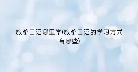 旅游日语哪里学(旅游日语的学习方式有哪些)