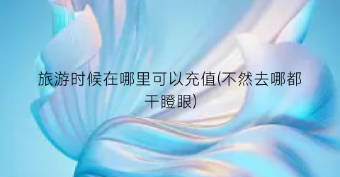 旅游时候在哪里可以充值(不然去哪都干瞪眼)