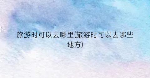 旅游时可以去哪里(旅游时可以去哪些地方)