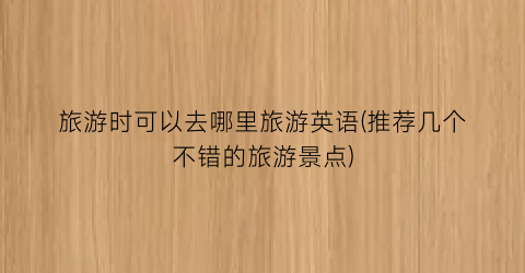 旅游时可以去哪里旅游英语(推荐几个不错的旅游景点)