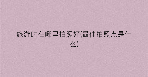 旅游时在哪里拍照好(最佳拍照点是什么)