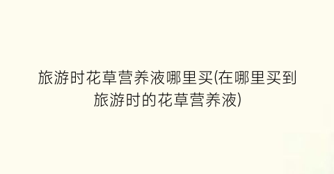 旅游时花草营养液哪里买(在哪里买到旅游时的花草营养液)