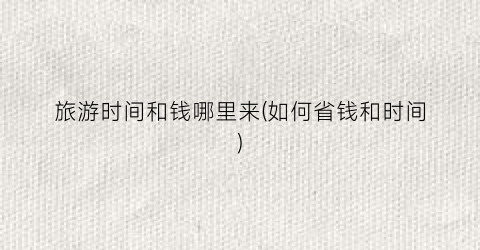 旅游时间和钱哪里来(如何省钱和时间)