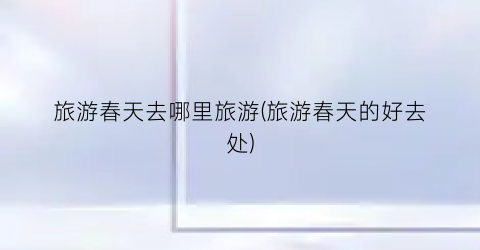 旅游春天去哪里旅游(旅游春天的好去处)