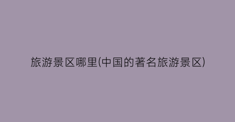 旅游景区哪里(中国的著名旅游景区)