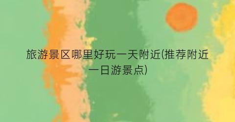 旅游景区哪里好玩一天附近(推荐附近一日游景点)