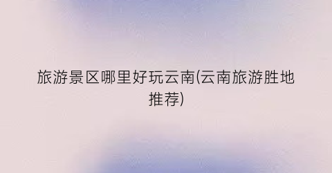 旅游景区哪里好玩云南(云南旅游胜地推荐)