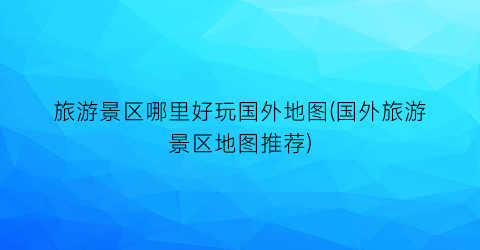 旅游景区哪里好玩国外地图(国外旅游景区地图推荐)