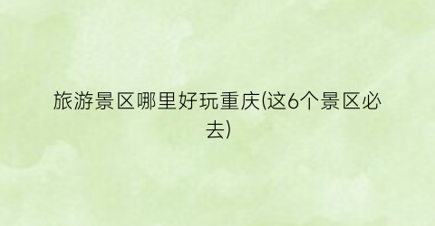 旅游景区哪里好玩重庆(这6个景区必去)