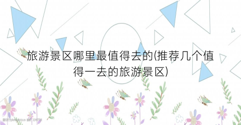 旅游景区哪里最值得去的(推荐几个值得一去的旅游景区)