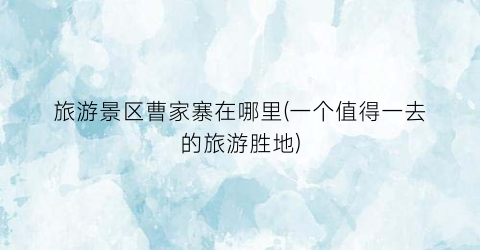 旅游景区曹家寨在哪里(一个值得一去的旅游胜地)