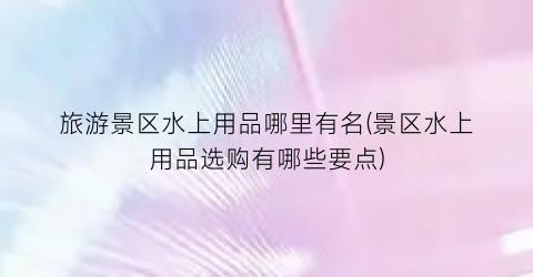旅游景区水上用品哪里有名(景区水上用品选购有哪些要点)