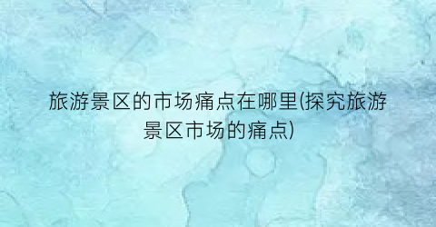 旅游景区的市场痛点在哪里(探究旅游景区市场的痛点)