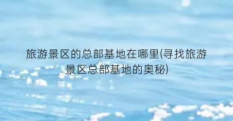 旅游景区的总部基地在哪里(寻找旅游景区总部基地的奥秘)