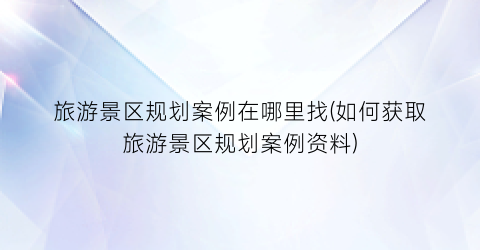 旅游景区规划案例在哪里找(如何获取旅游景区规划案例资料)