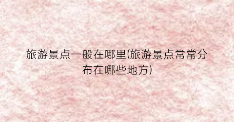 旅游景点一般在哪里(旅游景点常常分布在哪些地方)