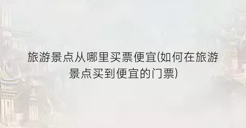 旅游景点从哪里买票便宜(如何在旅游景点买到便宜的门票)