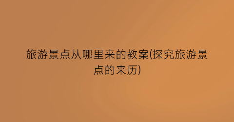 旅游景点从哪里来的教案(探究旅游景点的来历)