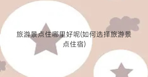 旅游景点住哪里好呢(如何选择旅游景点住宿)