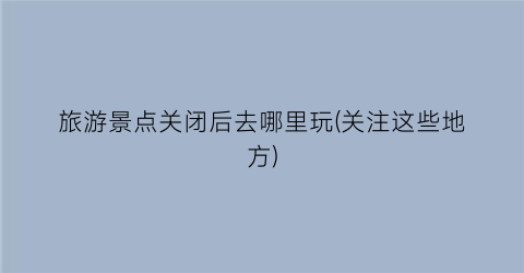 旅游景点关闭后去哪里玩(关注这些地方)