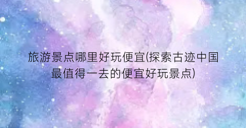 旅游景点哪里好玩便宜(探索古迹中国最值得一去的便宜好玩景点)