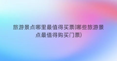 旅游景点哪里最值得买票(哪些旅游景点最值得购买门票)