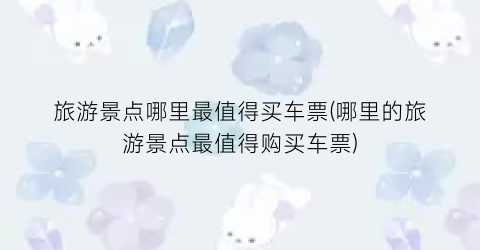 旅游景点哪里最值得买车票(哪里的旅游景点最值得购买车票)