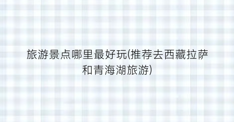 旅游景点哪里最好玩(推荐去西藏拉萨和青海湖旅游)