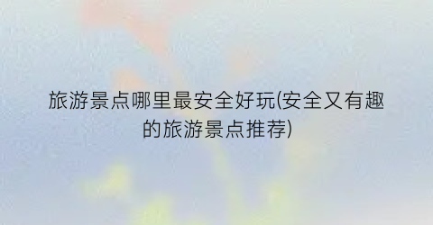 旅游景点哪里最安全好玩(安全又有趣的旅游景点推荐)