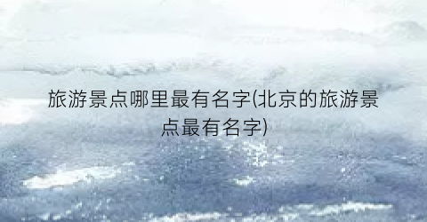 旅游景点哪里最有名字(北京的旅游景点最有名字)