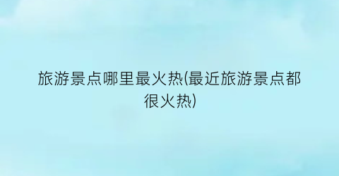 旅游景点哪里最火热(最近旅游景点都很火热)